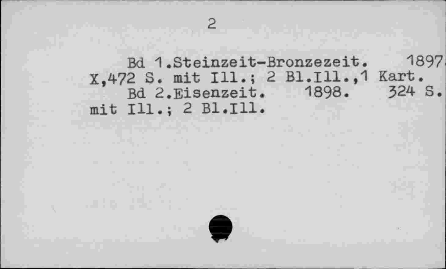 ﻿2.
Bd 1.Steinzeit-Bronzezeit. 1897 X,472 S. mit Ill.; 2 Bl.Ill.,1 Kart.
Bd 2.Eisenzeit. 1898.	324 S.
mit Ill.; 2 Bl.Ill.